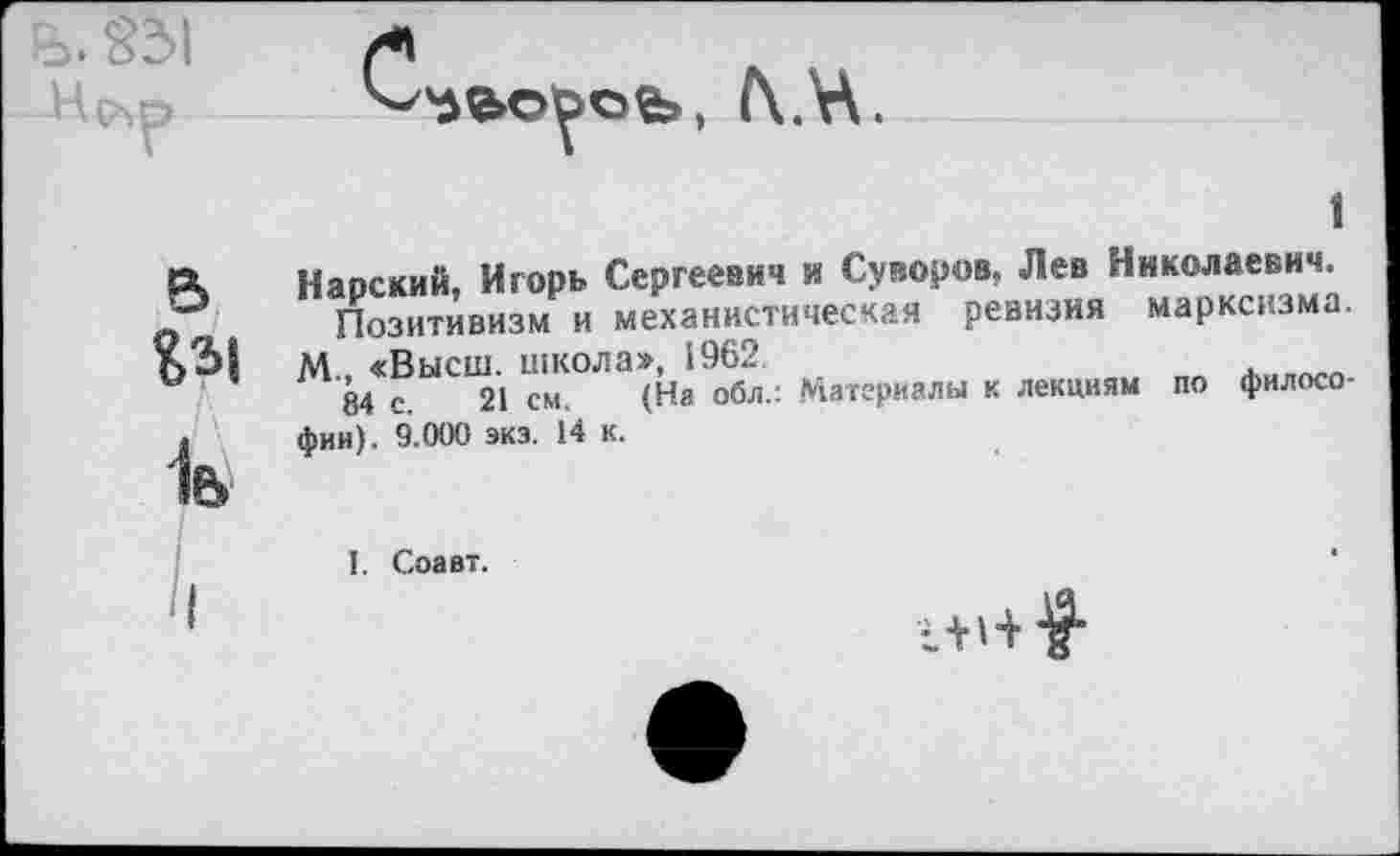 ﻿₽>. 831
6
1ь
1
Наоский. Игорь Сергеевич и Суворов. Лев Николаевич.
Позитивизм и механистическая ревизия марксизма.
М «Высш, школа», 1962.
84 с 21 см. (На обл.; Материалы к лекциям по философии). 9.000 экз. 14 к.
I. Соавт.